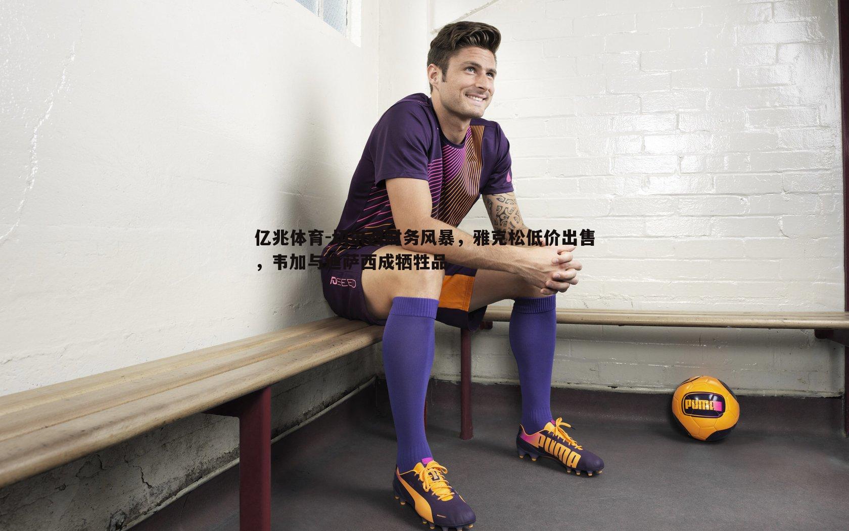 切尔西财务风暴，雅克松低价出售，韦加与迪萨西成牺牲品